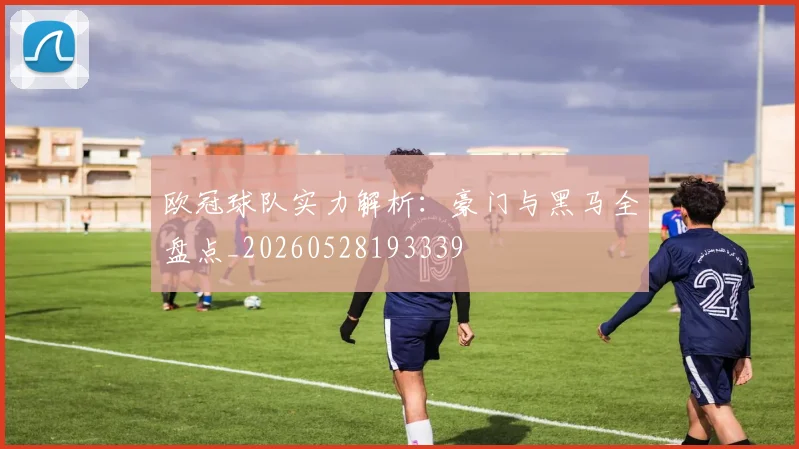欧冠球队实力解析：豪门与黑马全盘点_20260528193339