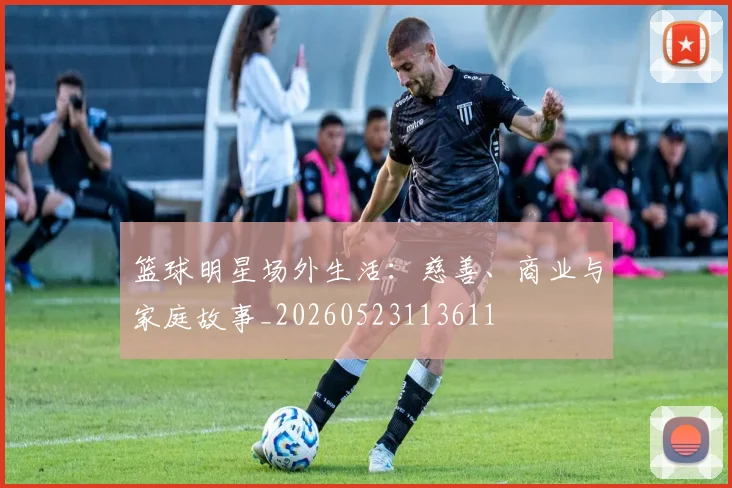 篮球明星场外生活:慈善、商业与家庭故事_20260523113611