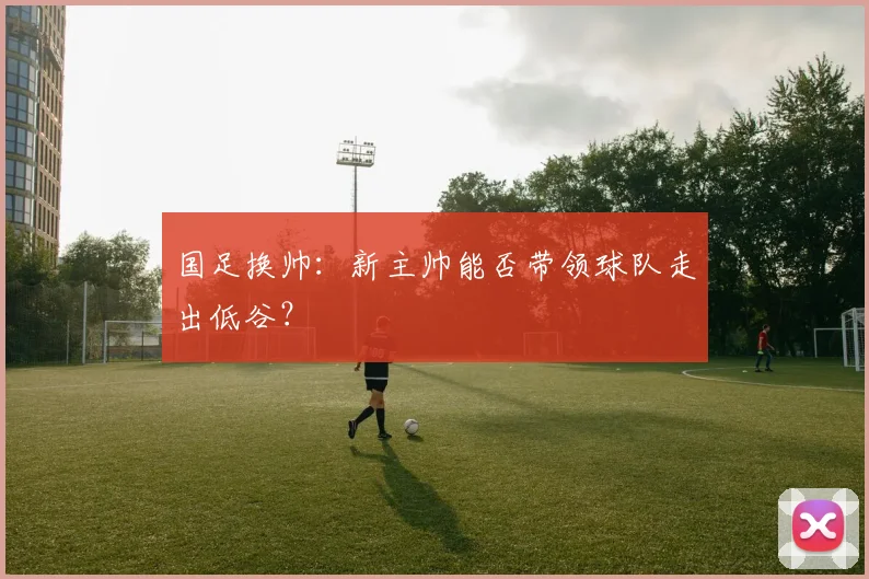 国足换帅：新主帅能否带领球队走出低谷？