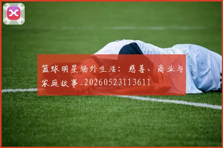 篮球明星场外生活：慈善、商业与家庭故事_20260523113611
