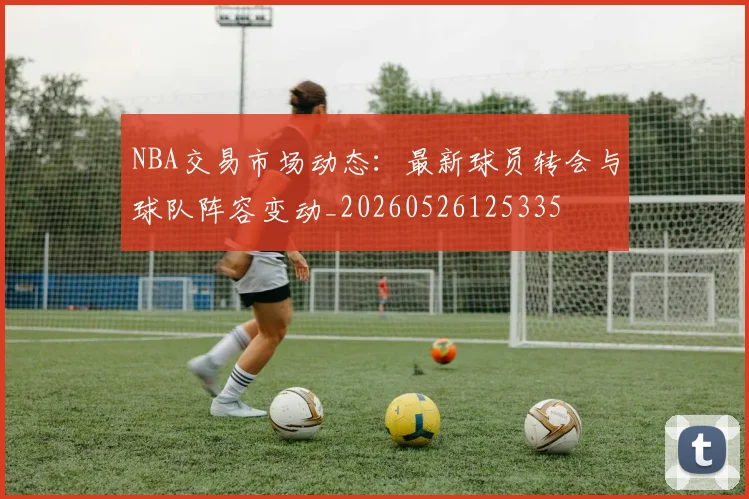 NBA交易市场动态：最新球员转会与球队阵容变动_20260526125335