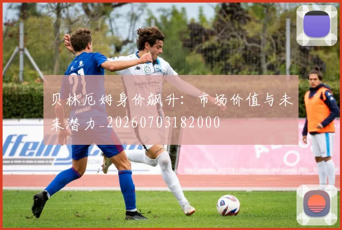 贝林厄姆身价飙升:市场价值与未来潜力_20260703182000