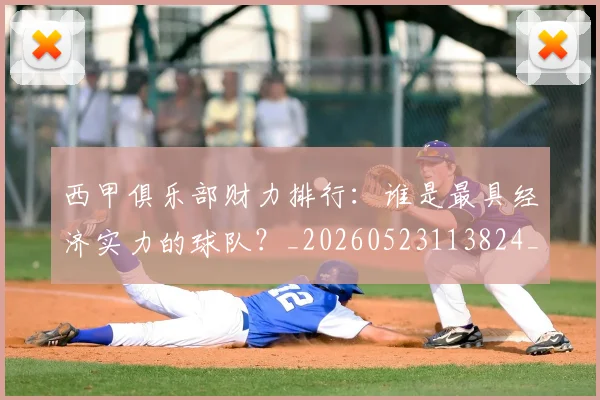 西甲俱乐部财力排行：谁是最具经济实力的球队？_20260523113824_20260703181840