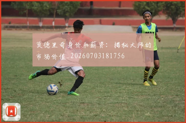 莫德里奇身价和薪资：揭秘大师的市场价值_20260703181756