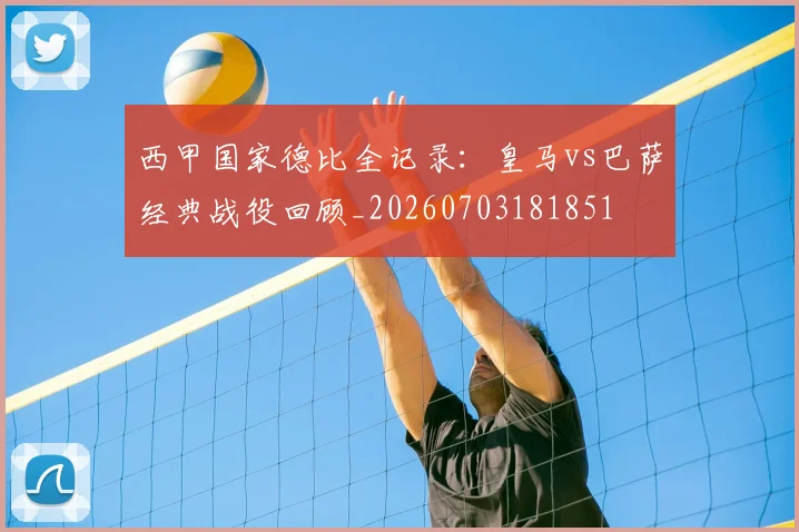 西甲国家德比全记录:皇马vs巴萨经典战役回顾_20260703181851