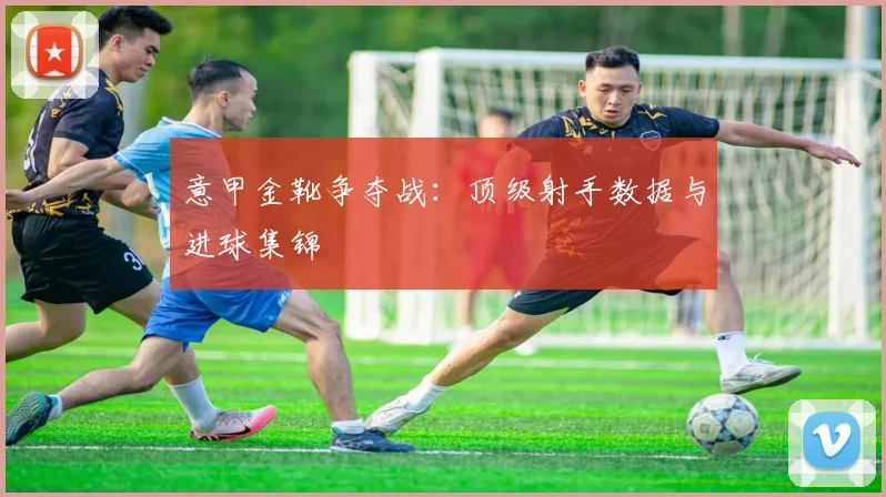 意甲金靴争夺战:顶级射手数据与进球集锦