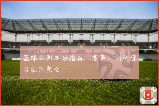 篮球公园活动指南：赛事、训练营与社区聚会